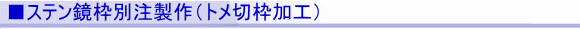 ■ステン鏡枠別注製作(トメ切枠加工)