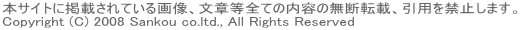 本サイトに掲載されている画像、文章等全ての内容の無断転載、引用を禁止します。 Copyright (C) 2008 Sankou co.ltd., All Rights Reserved